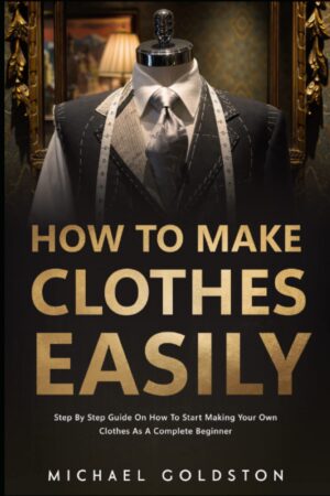 How To Make Clothes Easily: Step by Step Guide on How to Start Making Your Own Clothes as a Complete Beginner