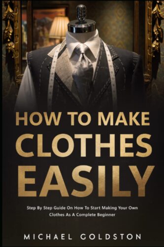 How To Make Clothes Easily: Step by Step Guide on How to Start Making Your Own Clothes as a Complete Beginner